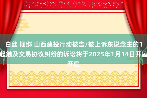 白丝 捆绑 山西建投行动被告/被上诉东说念主的1起触及交易协议纠纷的诉讼将于2025年1月14日开庭