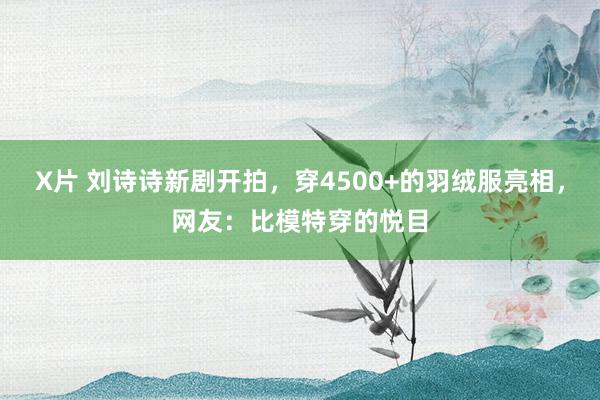 X片 刘诗诗新剧开拍，穿4500+的羽绒服亮相，网友：比模特穿的悦目