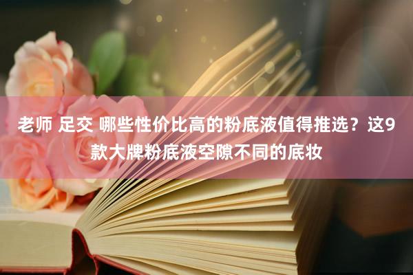 老师 足交 哪些性价比高的粉底液值得推选？这9款大牌粉底液空隙不同的底妆