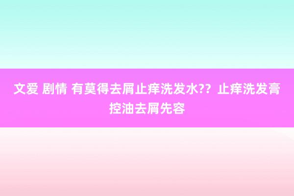 文爱 剧情 有莫得去屑止痒洗发水?？止痒洗发膏控油去屑先容