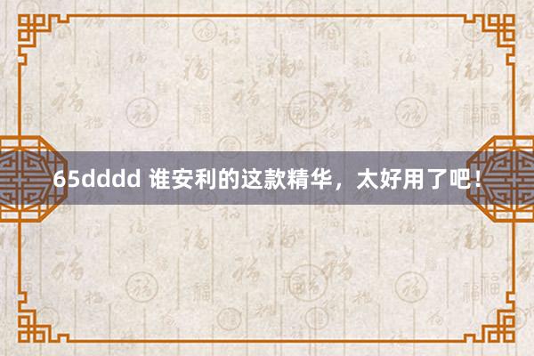 65dddd 谁安利的这款精华，太好用了吧！