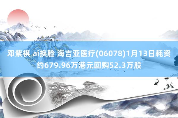 邓紫棋 ai换脸 海吉亚医疗(06078)1月13日耗资约679.96万港元回购52.3万股