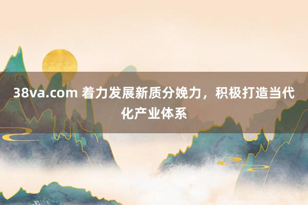 38va.com 着力发展新质分娩力，积极打造当代化产业体系