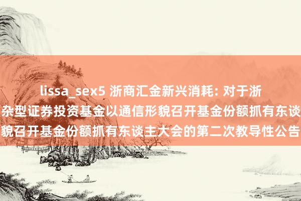 lissa_sex5 浙商汇金新兴消耗: 对于浙商汇金新兴消耗生动建树羼杂型证券投资基金以通信形貌召开基金份额抓有东谈主大会的第二次教导性公告