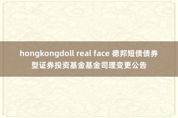 hongkongdoll real face 德邦短债债券型证券投资基金基金司理变更公告