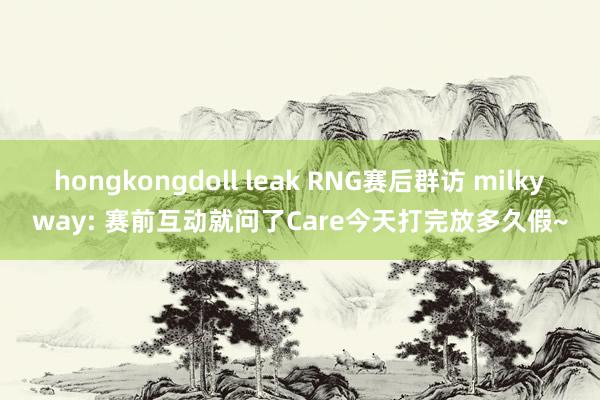 hongkongdoll leak RNG赛后群访 milkyway: 赛前互动就问了Care今天打完放多久假~