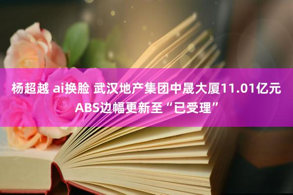 杨超越 ai换脸 武汉地产集团中晟大厦11.01亿元ABS边幅更新至“已受理”