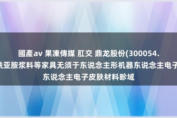 國產av 果凍傳媒 肛交 鼎龙股份(300054.SZ)：黄色聚酰亚胺浆料等家具无须于东说念主形机器东说念主电子皮肤材料畛域