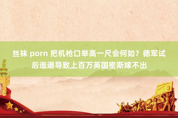 丝袜 porn 把机枪口举高一尺会何如？德军试后迤逦导致上百万英国密斯嫁不出