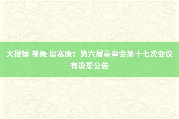 大摆锤 裸舞 奥赛康：第六届董事会第十七次会议有设想公告