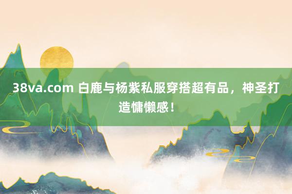 38va.com 白鹿与杨紫私服穿搭超有品，神圣打造慵懒感！