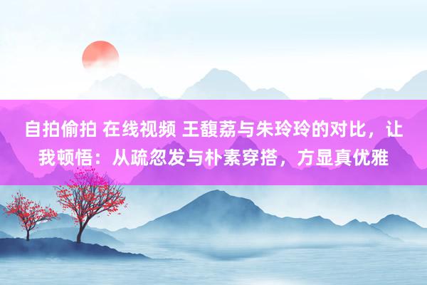 自拍偷拍 在线视频 王馥荔与朱玲玲的对比，让我顿悟：从疏忽发与朴素穿搭，方显真优雅