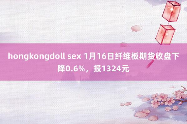 hongkongdoll sex 1月16日纤维板期货收盘下降0.6%，报1324元