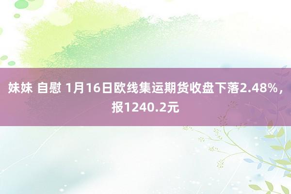 妹妹 自慰 1月16日欧线集运期货收盘下落2.48%，报1240.2元