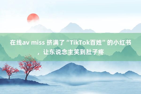 在线av miss 挤满了“TikTok百姓”的小红书，让东说念主笑到肚子疼