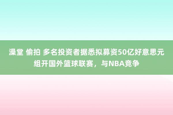 澡堂 偷拍 多名投资者据悉拟募资50亿好意思元组开国外篮球联赛，与NBA竞争