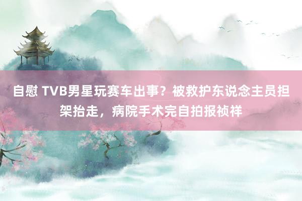 自慰 TVB男星玩赛车出事？被救护东说念主员担架抬走，病院手术完自拍报祯祥