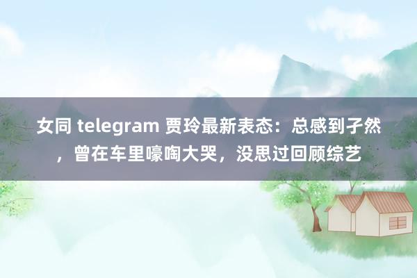 女同 telegram 贾玲最新表态：总感到孑然，曾在车里嚎啕大哭，没思过回顾综艺