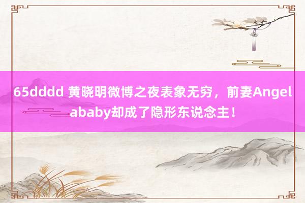 65dddd 黄晓明微博之夜表象无穷，前妻Angelababy却成了隐形东说念主！