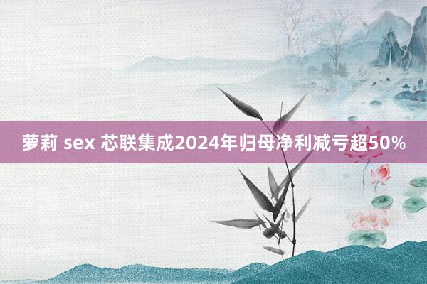 萝莉 sex 芯联集成2024年归母净利减亏超50%