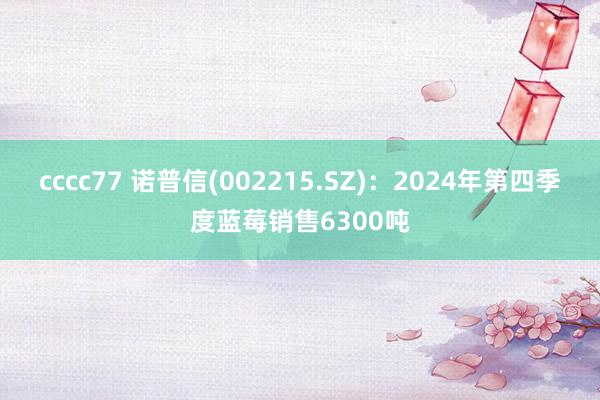 cccc77 诺普信(002215.SZ)：2024年第四季度蓝莓销售6300吨