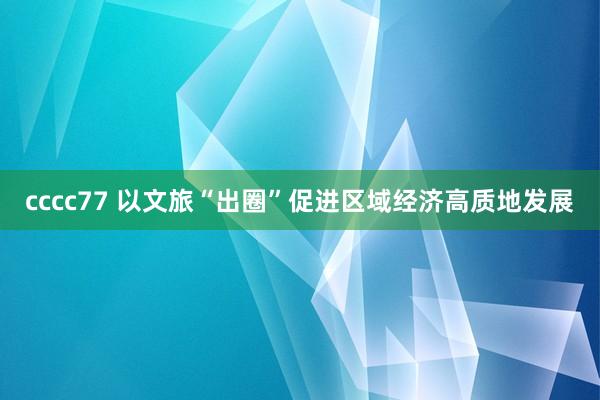 cccc77 以文旅“出圈”促进区域经济高质地发展