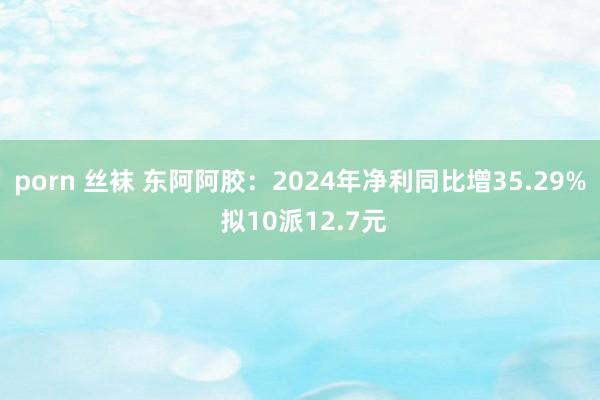 porn 丝袜 东阿阿胶：2024年净利同比增35.29% 拟10派12.7元