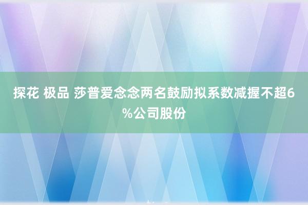 探花 极品 莎普爱念念两名鼓励拟系数减握不超6%公司股份