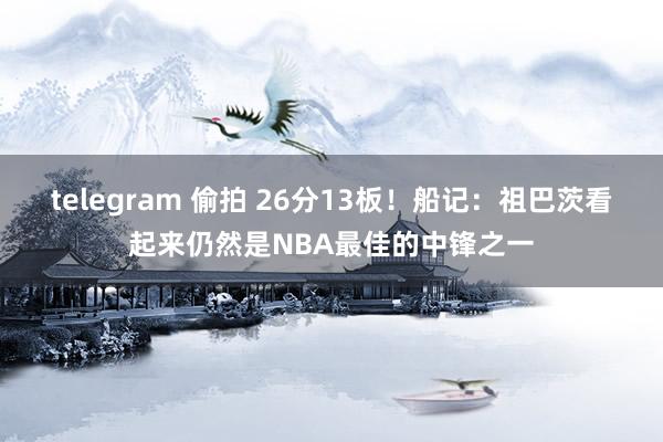 telegram 偷拍 26分13板！船记：祖巴茨看起来仍然是NBA最佳的中锋之一