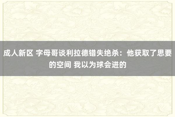 成人新区 字母哥谈利拉德错失绝杀：他获取了思要的空间 我以为球会进的