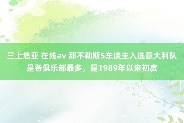 三上悠亚 在线av 那不勒斯5东谈主入选意大利队是各俱乐部最多，是1989年以来初度