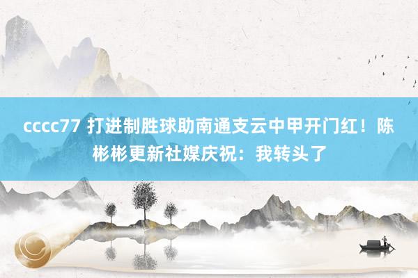 cccc77 打进制胜球助南通支云中甲开门红！陈彬彬更新社媒庆祝：我转头了