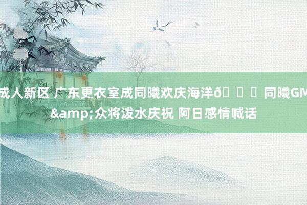 成人新区 广东更衣室成同曦欢庆海洋🌊同曦GM&众将泼水庆祝 阿日感情喊话