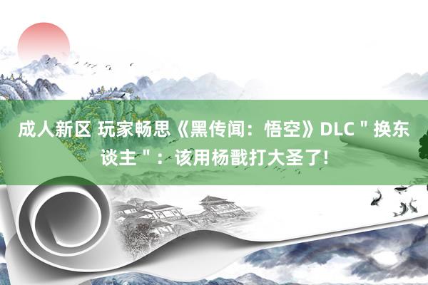 成人新区 玩家畅思《黑传闻：悟空》DLC＂换东谈主＂：该用杨戬打大圣了!