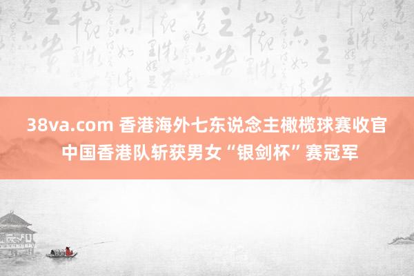 38va.com 香港海外七东说念主橄榄球赛收官 中国香港队斩获男女“银剑杯”赛冠军